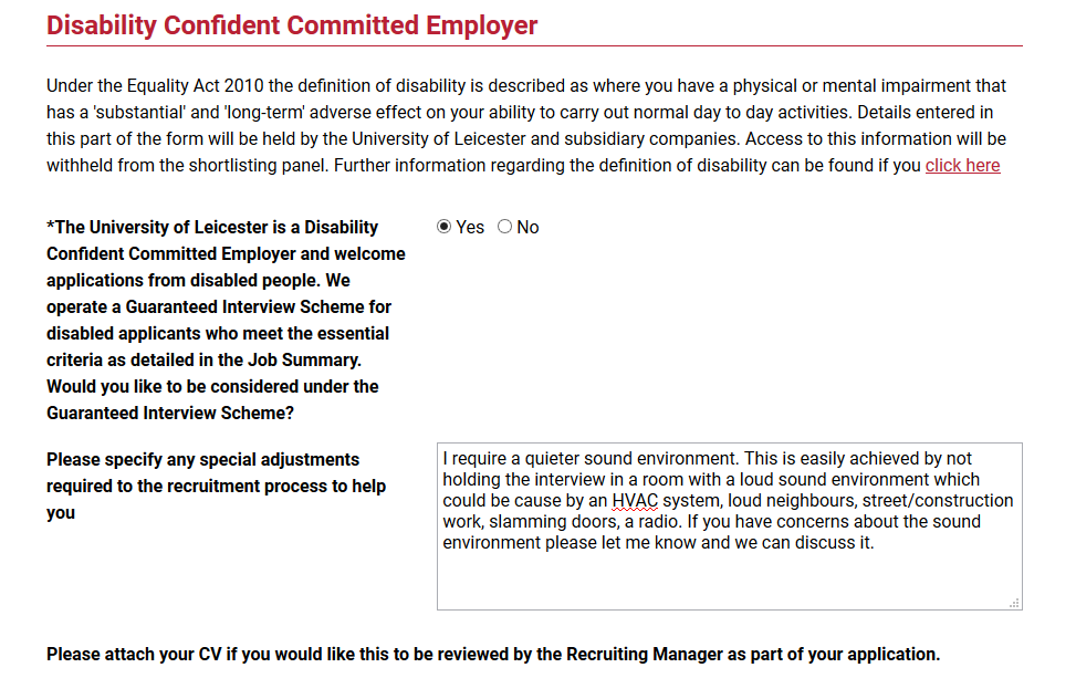 Screen grab from a job application: Under the Equality Act of 2010 the definition of disability is described as where you have a physical or mental impairment that has a 'substantial' and 'long term' adverse effect on your ability to carry out normal day to day activities. Details entered in this part of the form will be held by the university of Leicester and subsidiary companies. Access to this information will be withheld from the shortlisting panel. Further information regarding the definition of disability can be found if you click here.
There follows an outline of the Guaranteed Interview Scheme with a Yes/No check box. Yes is selected.
Below is a space to write what specific accommodations you need for an interview.